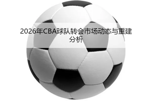 2026年CBA球队转会市场动态与重建分析