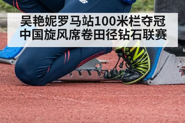 吴艳妮罗马站100米栏夺冠 中国旋风席卷田径钻石联赛