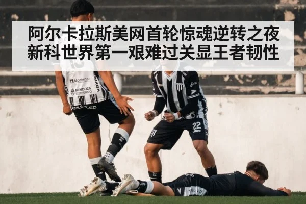 阿尔卡拉斯美网首轮惊魂逆转之夜新科世界第一艰难过关显王者韧性